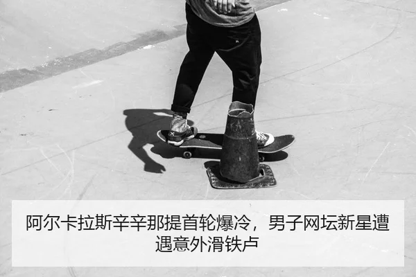 阿尔卡拉斯辛辛那提首轮爆冷，男子网坛新星遭遇意外滑铁卢